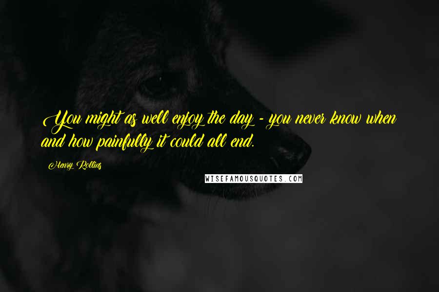 Henry Rollins Quotes: You might as well enjoy the day - you never know when and how painfully it could all end.