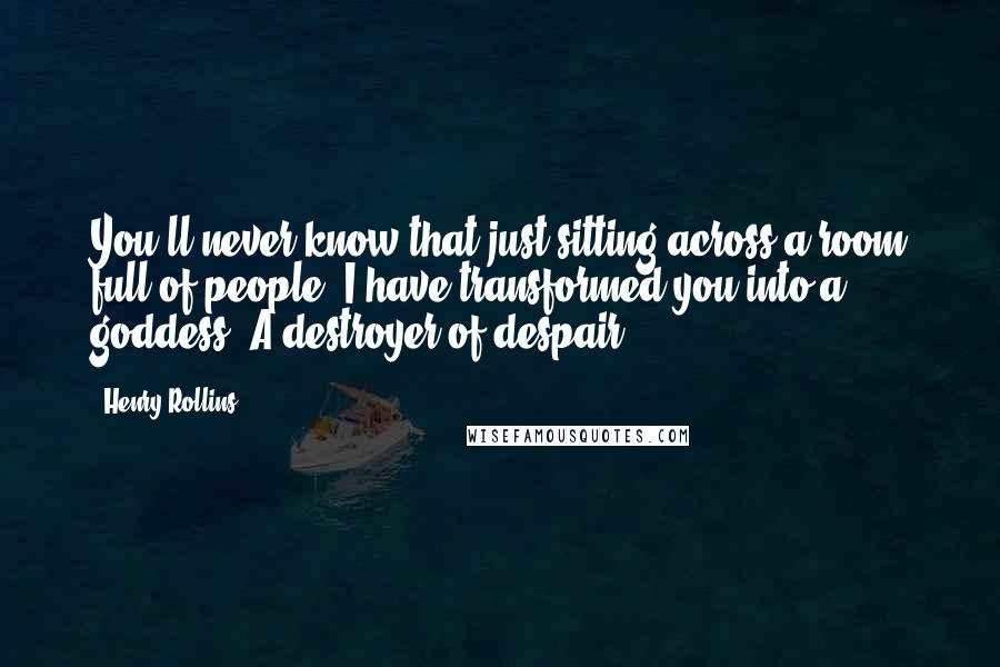 Henry Rollins Quotes: You'll never know that just sitting across a room full of people, I have transformed you into a goddess. A destroyer of despair.