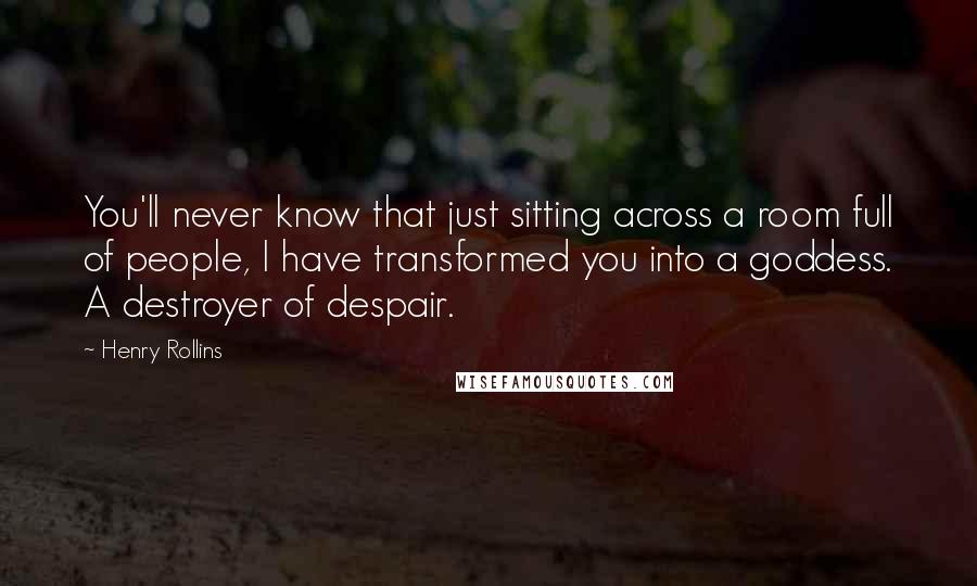 Henry Rollins Quotes: You'll never know that just sitting across a room full of people, I have transformed you into a goddess. A destroyer of despair.