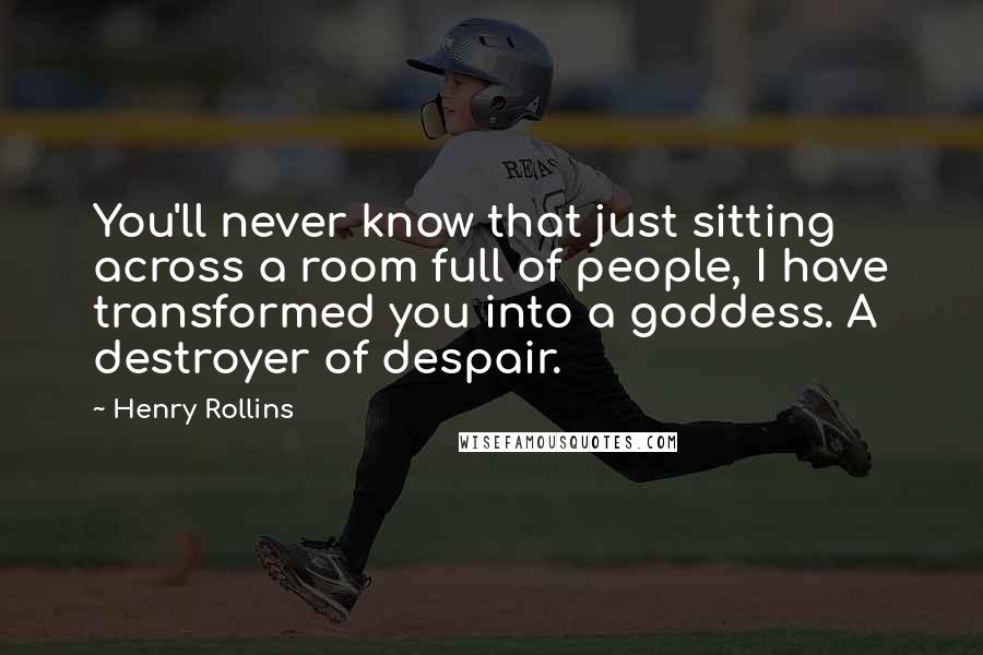 Henry Rollins Quotes: You'll never know that just sitting across a room full of people, I have transformed you into a goddess. A destroyer of despair.