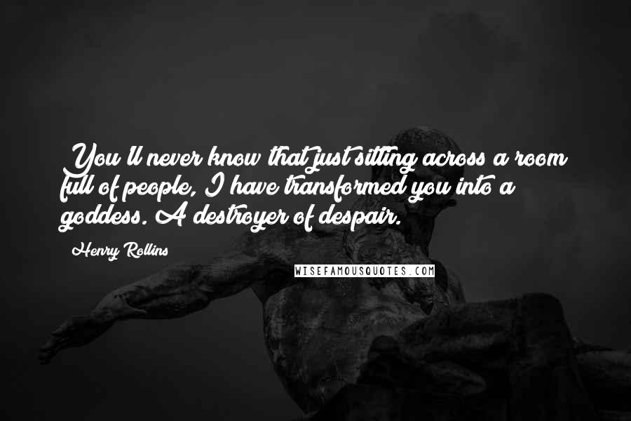 Henry Rollins Quotes: You'll never know that just sitting across a room full of people, I have transformed you into a goddess. A destroyer of despair.