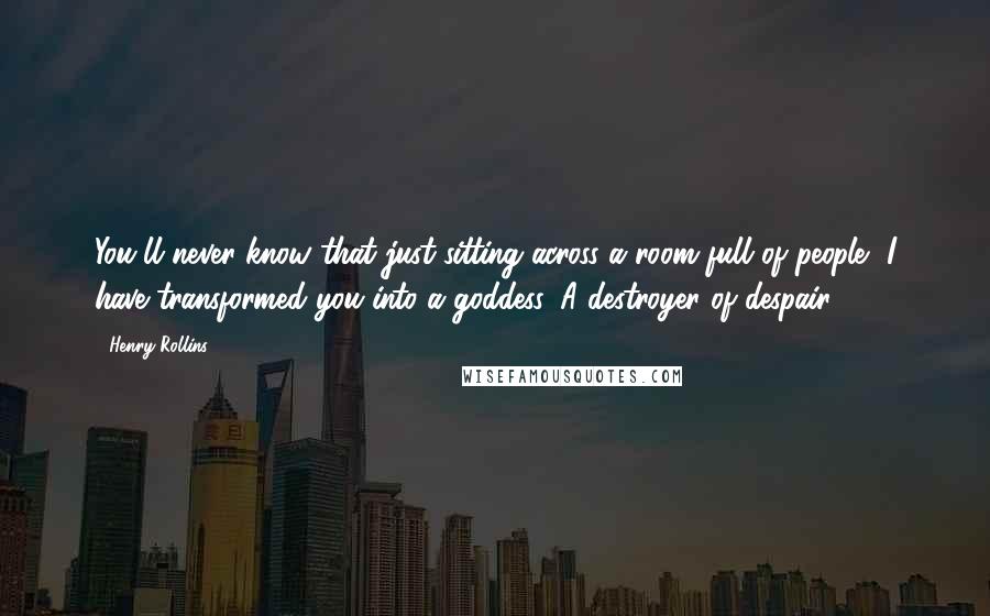 Henry Rollins Quotes: You'll never know that just sitting across a room full of people, I have transformed you into a goddess. A destroyer of despair.