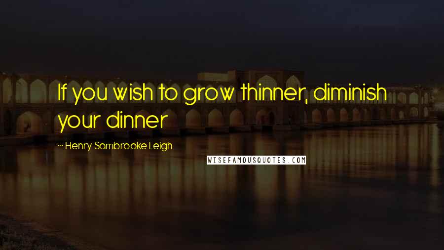 Henry Sambrooke Leigh Quotes: If you wish to grow thinner, diminish your dinner