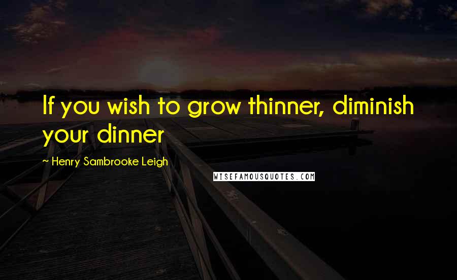 Henry Sambrooke Leigh Quotes: If you wish to grow thinner, diminish your dinner