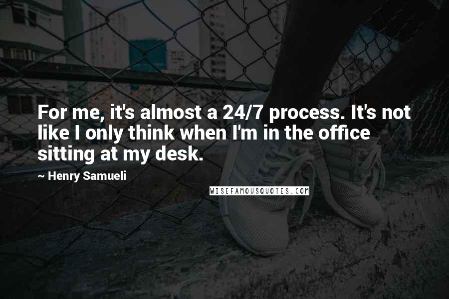 Henry Samueli Quotes: For me, it's almost a 24/7 process. It's not like I only think when I'm in the office sitting at my desk.
