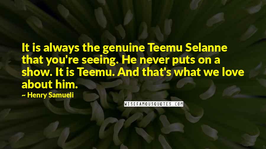 Henry Samueli Quotes: It is always the genuine Teemu Selanne that you're seeing. He never puts on a show. It is Teemu. And that's what we love about him.