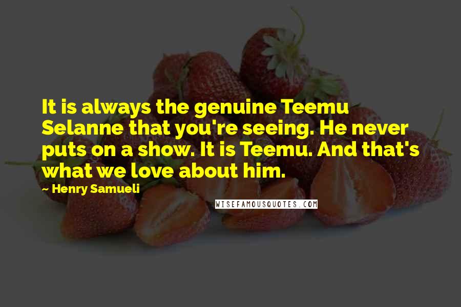 Henry Samueli Quotes: It is always the genuine Teemu Selanne that you're seeing. He never puts on a show. It is Teemu. And that's what we love about him.