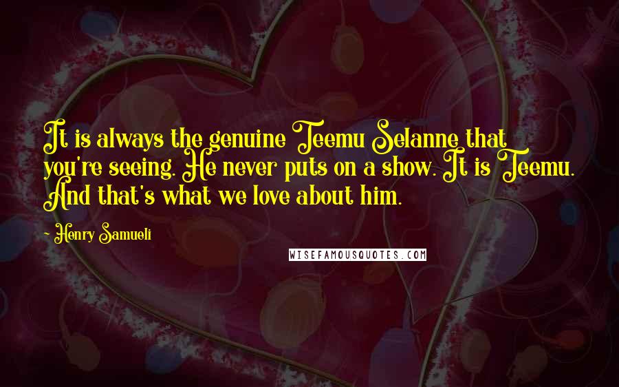 Henry Samueli Quotes: It is always the genuine Teemu Selanne that you're seeing. He never puts on a show. It is Teemu. And that's what we love about him.