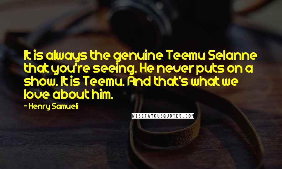 Henry Samueli Quotes: It is always the genuine Teemu Selanne that you're seeing. He never puts on a show. It is Teemu. And that's what we love about him.