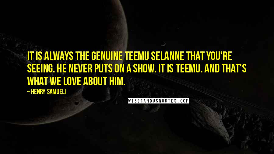 Henry Samueli Quotes: It is always the genuine Teemu Selanne that you're seeing. He never puts on a show. It is Teemu. And that's what we love about him.