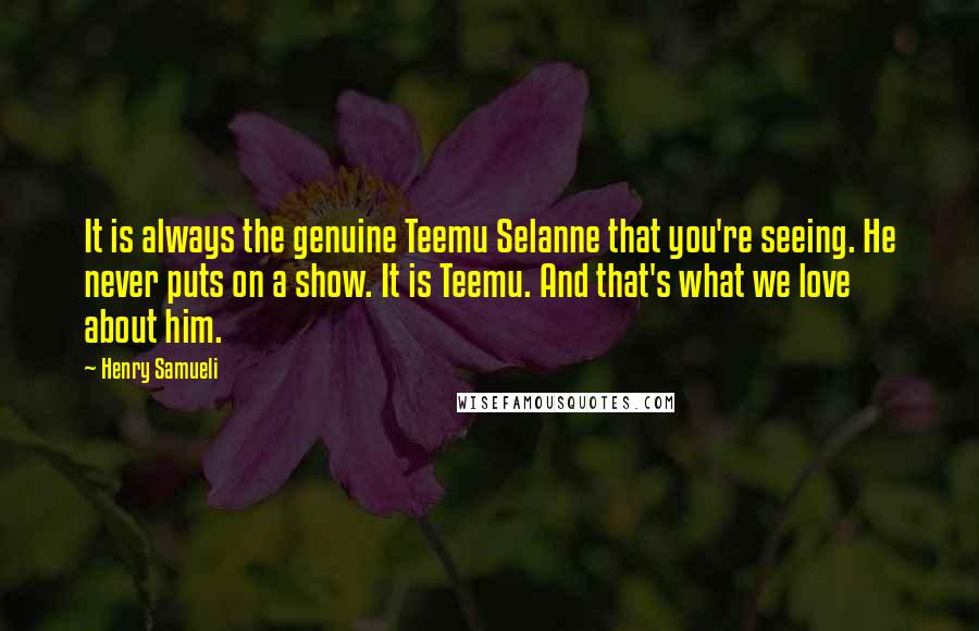 Henry Samueli Quotes: It is always the genuine Teemu Selanne that you're seeing. He never puts on a show. It is Teemu. And that's what we love about him.