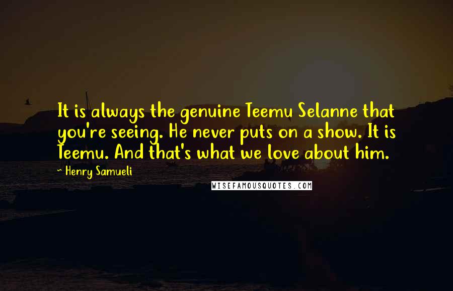 Henry Samueli Quotes: It is always the genuine Teemu Selanne that you're seeing. He never puts on a show. It is Teemu. And that's what we love about him.