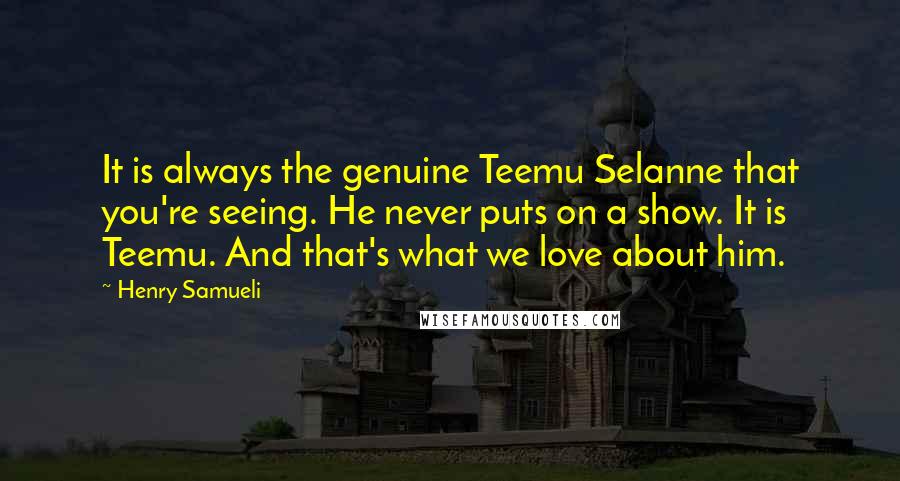 Henry Samueli Quotes: It is always the genuine Teemu Selanne that you're seeing. He never puts on a show. It is Teemu. And that's what we love about him.