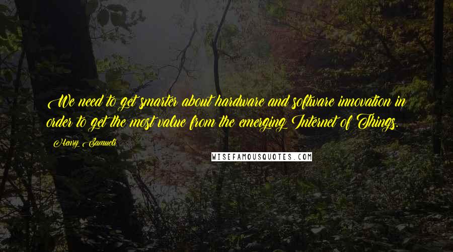 Henry Samueli Quotes: We need to get smarter about hardware and software innovation in order to get the most value from the emerging Internet of Things.
