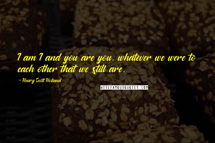 Henry Scott Holland Quotes: I am I and you are you, whatever we were to each other that we still are.