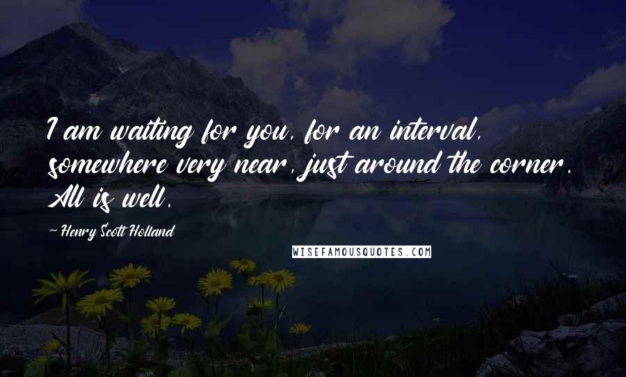 Henry Scott Holland Quotes: I am waiting for you, for an interval, somewhere very near, just around the corner. All is well.