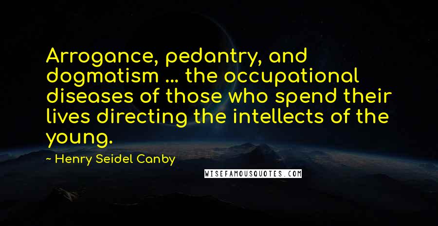 Henry Seidel Canby Quotes: Arrogance, pedantry, and dogmatism ... the occupational diseases of those who spend their lives directing the intellects of the young.