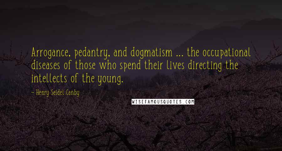 Henry Seidel Canby Quotes: Arrogance, pedantry, and dogmatism ... the occupational diseases of those who spend their lives directing the intellects of the young.