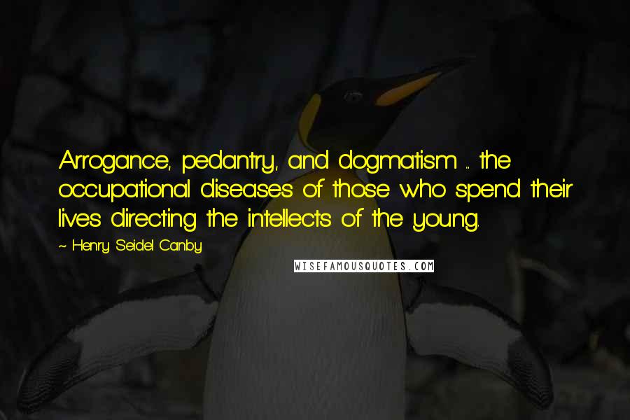 Henry Seidel Canby Quotes: Arrogance, pedantry, and dogmatism ... the occupational diseases of those who spend their lives directing the intellects of the young.