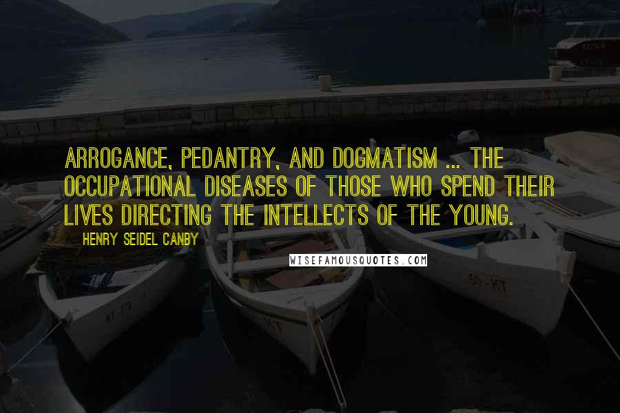 Henry Seidel Canby Quotes: Arrogance, pedantry, and dogmatism ... the occupational diseases of those who spend their lives directing the intellects of the young.