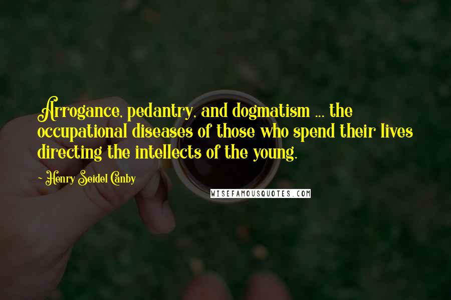 Henry Seidel Canby Quotes: Arrogance, pedantry, and dogmatism ... the occupational diseases of those who spend their lives directing the intellects of the young.