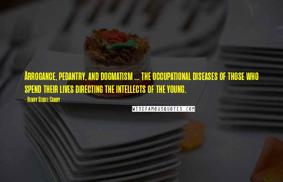 Henry Seidel Canby Quotes: Arrogance, pedantry, and dogmatism ... the occupational diseases of those who spend their lives directing the intellects of the young.