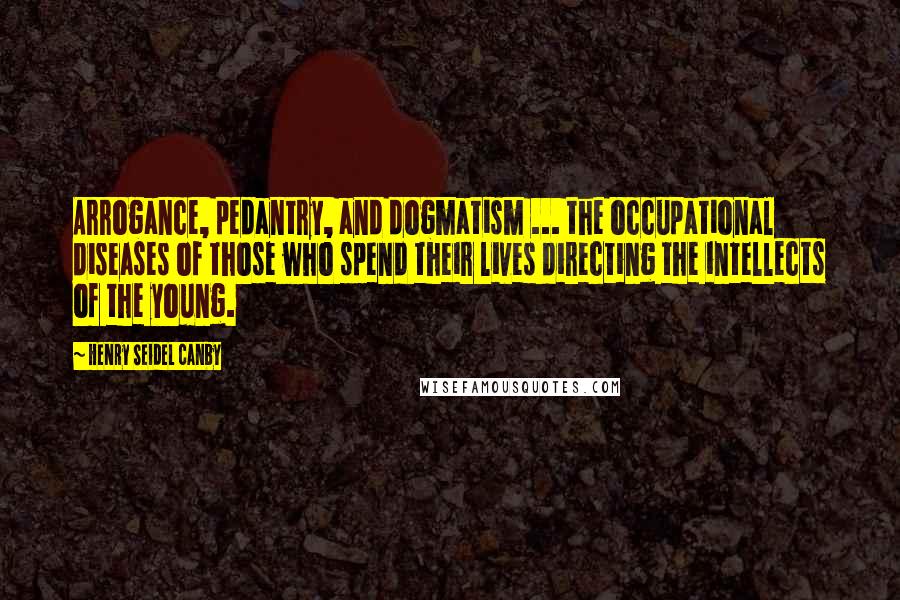 Henry Seidel Canby Quotes: Arrogance, pedantry, and dogmatism ... the occupational diseases of those who spend their lives directing the intellects of the young.