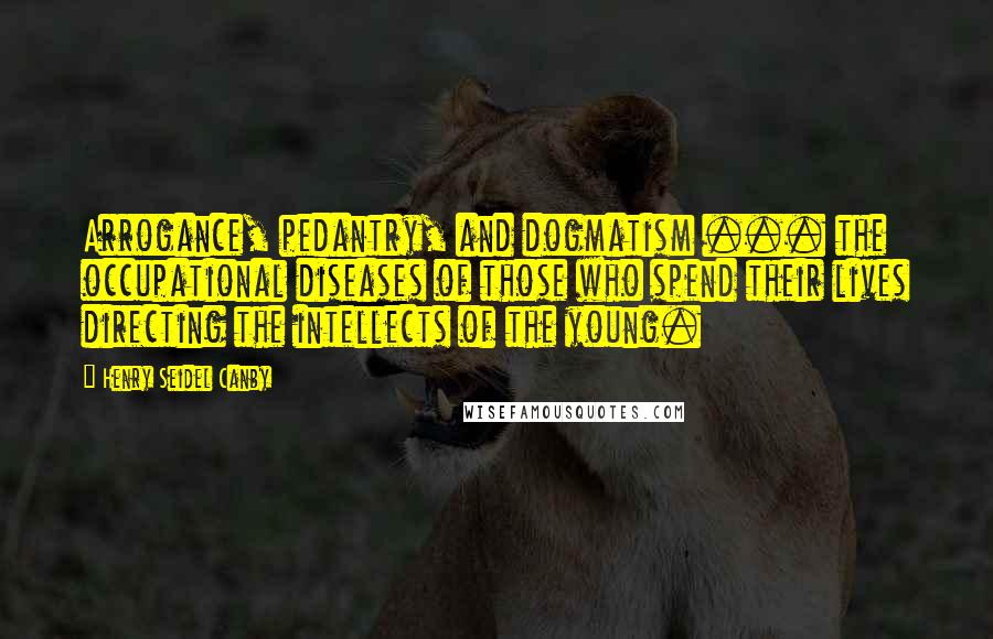 Henry Seidel Canby Quotes: Arrogance, pedantry, and dogmatism ... the occupational diseases of those who spend their lives directing the intellects of the young.