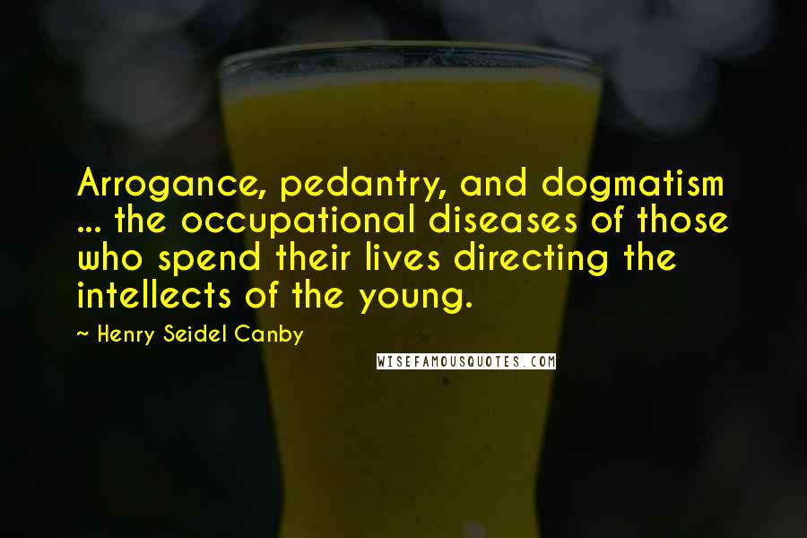 Henry Seidel Canby Quotes: Arrogance, pedantry, and dogmatism ... the occupational diseases of those who spend their lives directing the intellects of the young.
