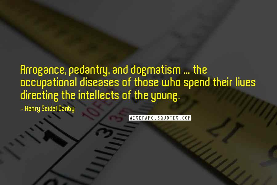 Henry Seidel Canby Quotes: Arrogance, pedantry, and dogmatism ... the occupational diseases of those who spend their lives directing the intellects of the young.