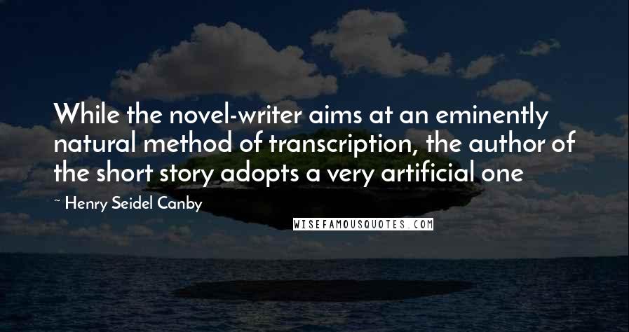 Henry Seidel Canby Quotes: While the novel-writer aims at an eminently natural method of transcription, the author of the short story adopts a very artificial one