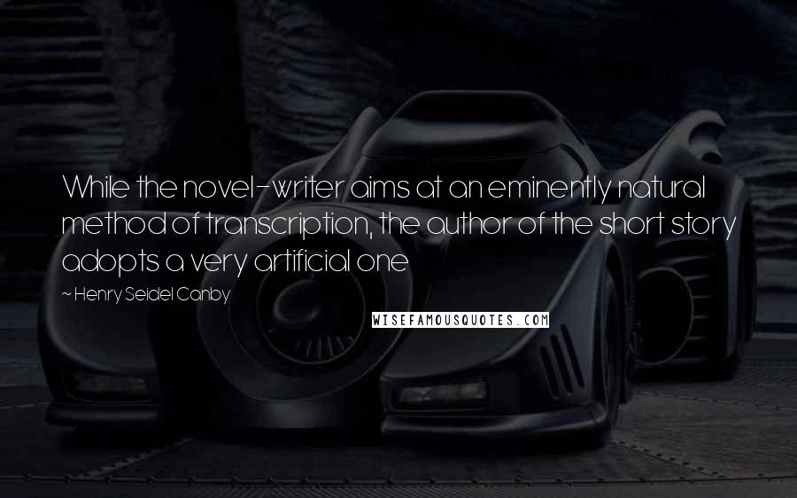 Henry Seidel Canby Quotes: While the novel-writer aims at an eminently natural method of transcription, the author of the short story adopts a very artificial one