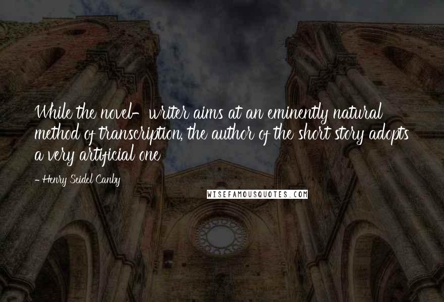 Henry Seidel Canby Quotes: While the novel-writer aims at an eminently natural method of transcription, the author of the short story adopts a very artificial one