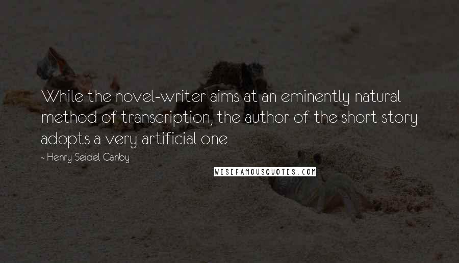 Henry Seidel Canby Quotes: While the novel-writer aims at an eminently natural method of transcription, the author of the short story adopts a very artificial one