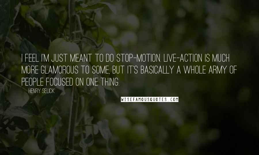 Henry Selick Quotes: I feel I'm just meant to do stop-motion. Live-action is much more glamorous to some, but it's basically a whole army of people focused on one thing.