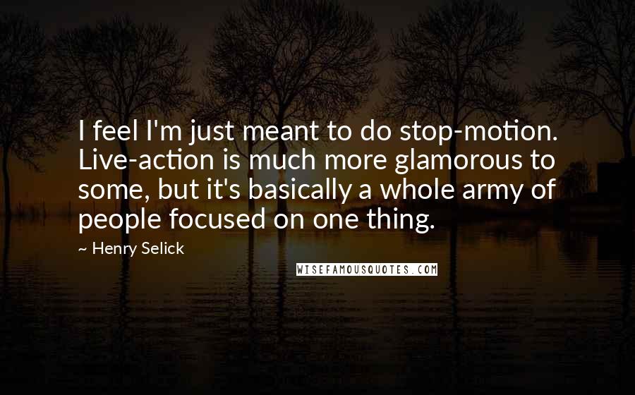 Henry Selick Quotes: I feel I'm just meant to do stop-motion. Live-action is much more glamorous to some, but it's basically a whole army of people focused on one thing.