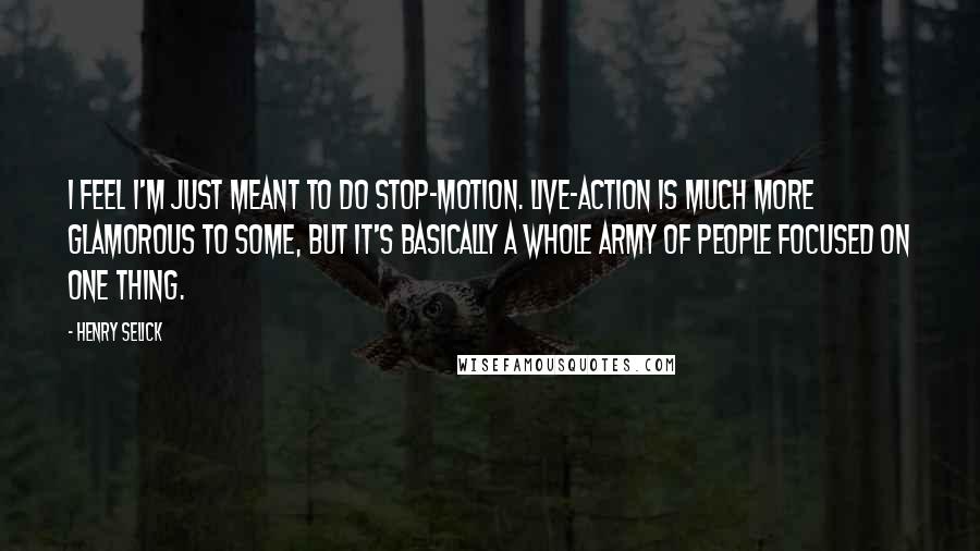Henry Selick Quotes: I feel I'm just meant to do stop-motion. Live-action is much more glamorous to some, but it's basically a whole army of people focused on one thing.