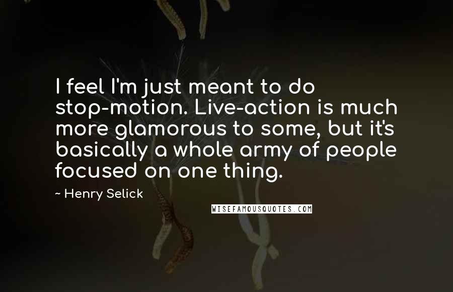 Henry Selick Quotes: I feel I'm just meant to do stop-motion. Live-action is much more glamorous to some, but it's basically a whole army of people focused on one thing.