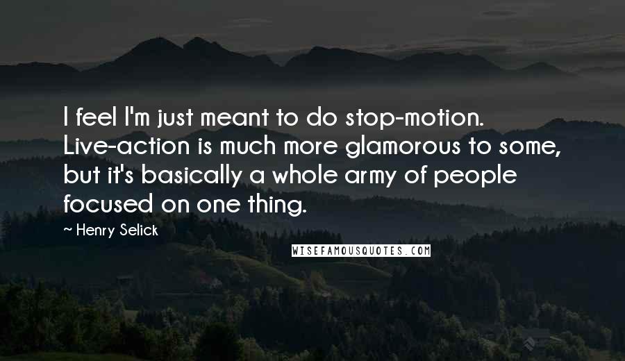 Henry Selick Quotes: I feel I'm just meant to do stop-motion. Live-action is much more glamorous to some, but it's basically a whole army of people focused on one thing.