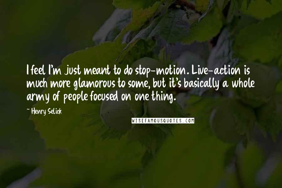 Henry Selick Quotes: I feel I'm just meant to do stop-motion. Live-action is much more glamorous to some, but it's basically a whole army of people focused on one thing.