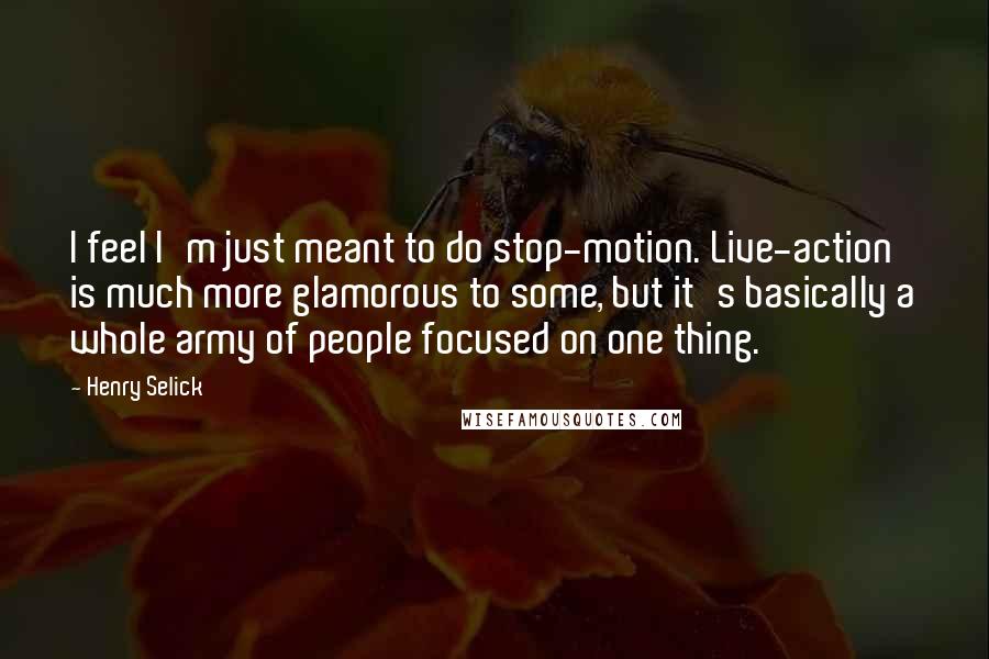 Henry Selick Quotes: I feel I'm just meant to do stop-motion. Live-action is much more glamorous to some, but it's basically a whole army of people focused on one thing.