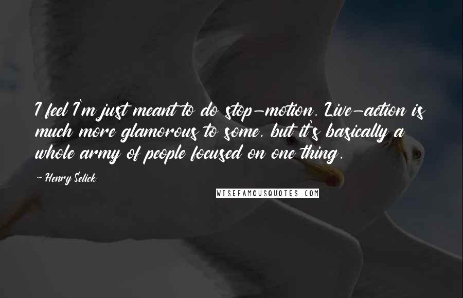 Henry Selick Quotes: I feel I'm just meant to do stop-motion. Live-action is much more glamorous to some, but it's basically a whole army of people focused on one thing.