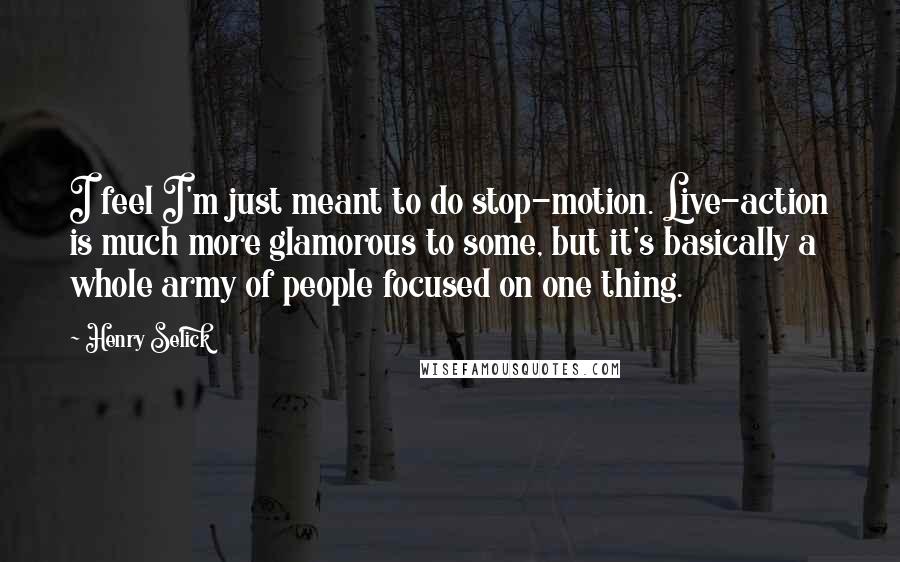 Henry Selick Quotes: I feel I'm just meant to do stop-motion. Live-action is much more glamorous to some, but it's basically a whole army of people focused on one thing.