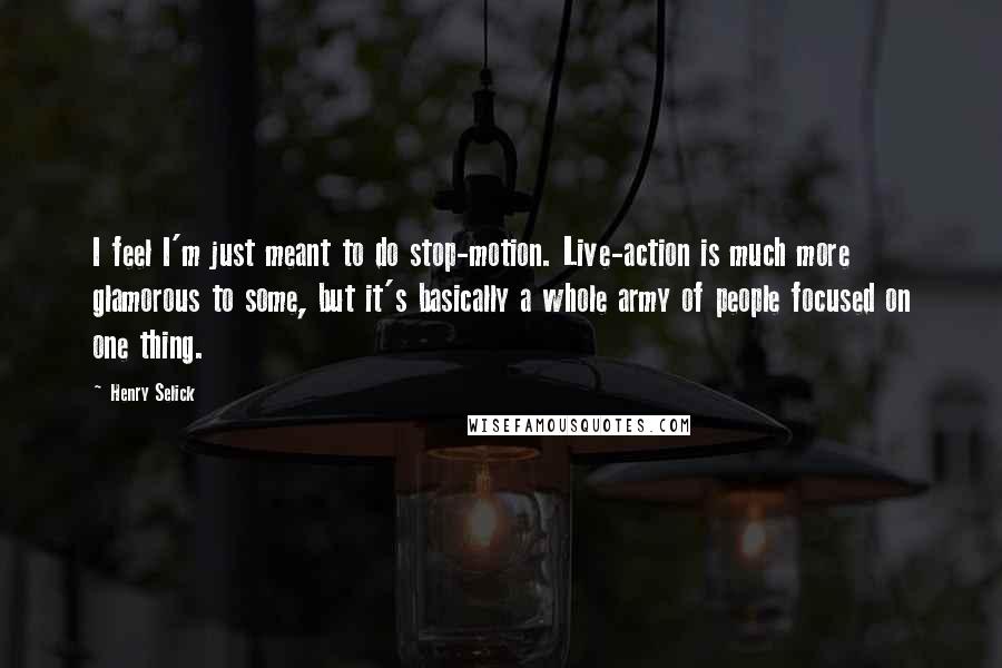Henry Selick Quotes: I feel I'm just meant to do stop-motion. Live-action is much more glamorous to some, but it's basically a whole army of people focused on one thing.