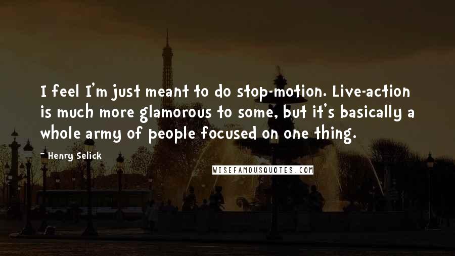 Henry Selick Quotes: I feel I'm just meant to do stop-motion. Live-action is much more glamorous to some, but it's basically a whole army of people focused on one thing.