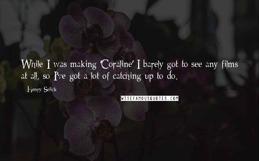 Henry Selick Quotes: While I was making 'Coraline' I barely got to see any films at all, so I've got a lot of catching up to do.