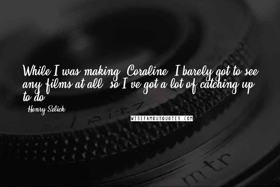 Henry Selick Quotes: While I was making 'Coraline' I barely got to see any films at all, so I've got a lot of catching up to do.