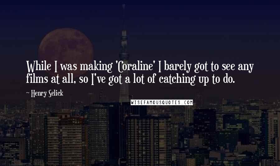 Henry Selick Quotes: While I was making 'Coraline' I barely got to see any films at all, so I've got a lot of catching up to do.