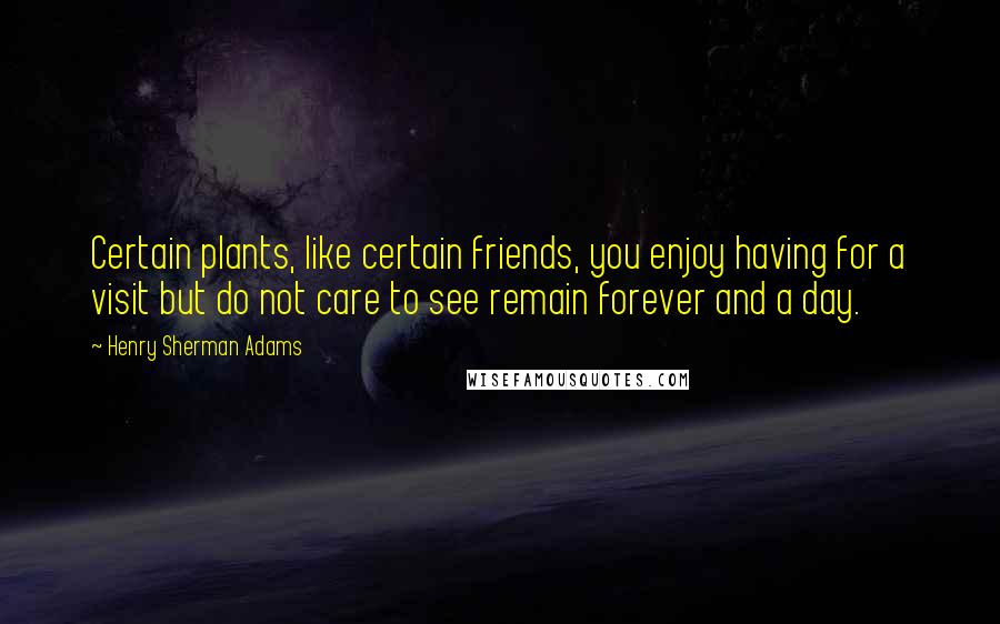 Henry Sherman Adams Quotes: Certain plants, like certain friends, you enjoy having for a visit but do not care to see remain forever and a day.