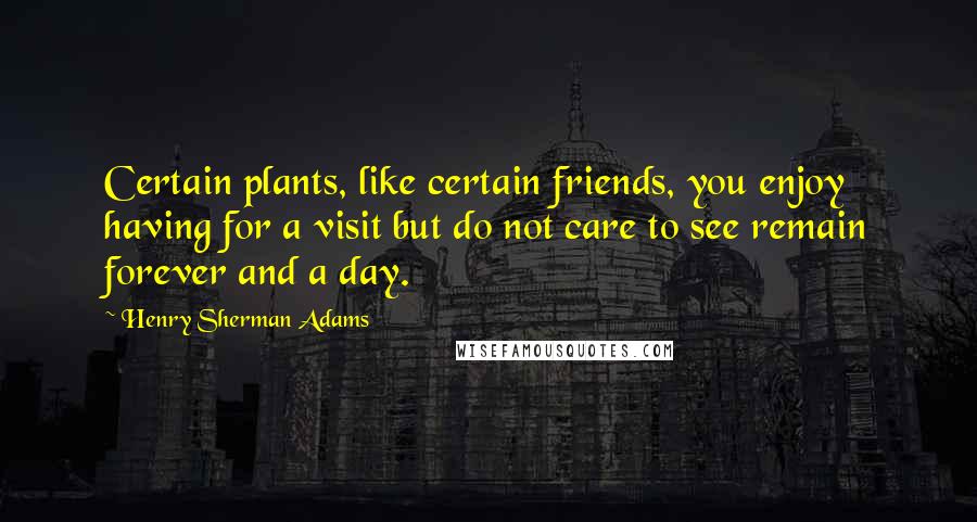 Henry Sherman Adams Quotes: Certain plants, like certain friends, you enjoy having for a visit but do not care to see remain forever and a day.
